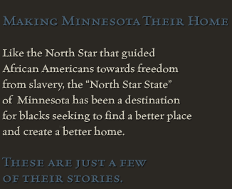 Making Minnesota Their Home<br><br>Like the North Star that guided African Americans towards freedomm from slavery, the North Star State of Minnesota has been a destination for blacks seeking to find a better place and create a better home.<br><br>These are just a few of their stories.
